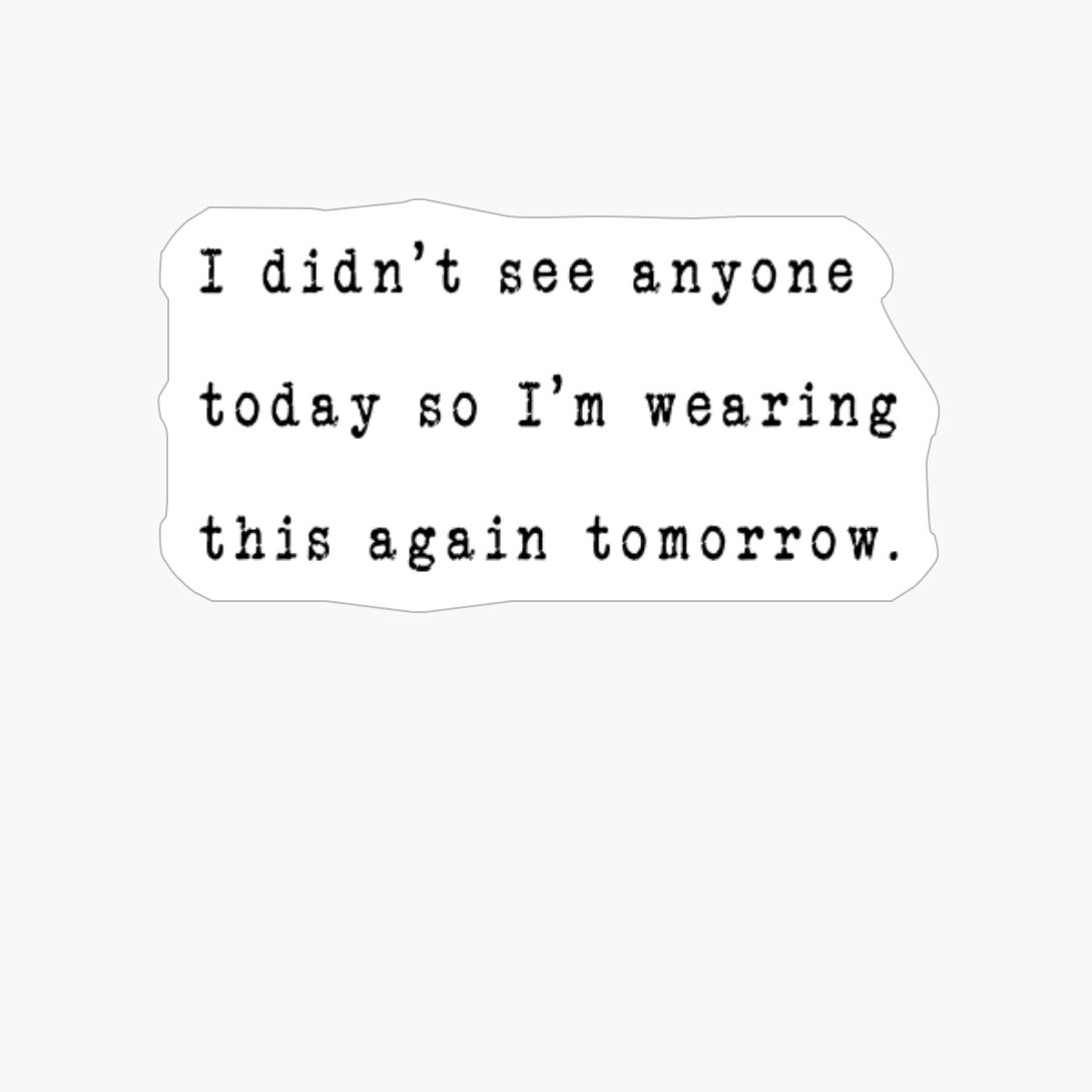 I Didn’t See Anyone Today So I’m Wearing This Again Tomorrow.